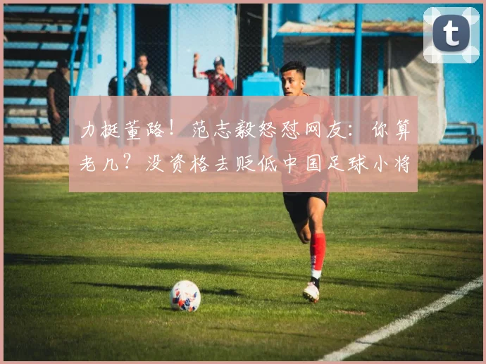 力挺董路！范志毅怒怼网友：你算老几？没资格去贬低中国足球小将