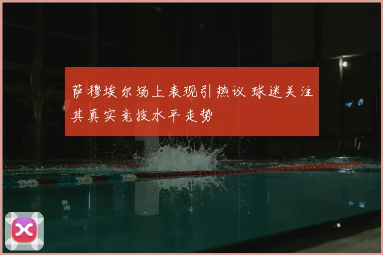 萨穆埃尔场上表现引热议 球迷关注其真实竞技水平走势