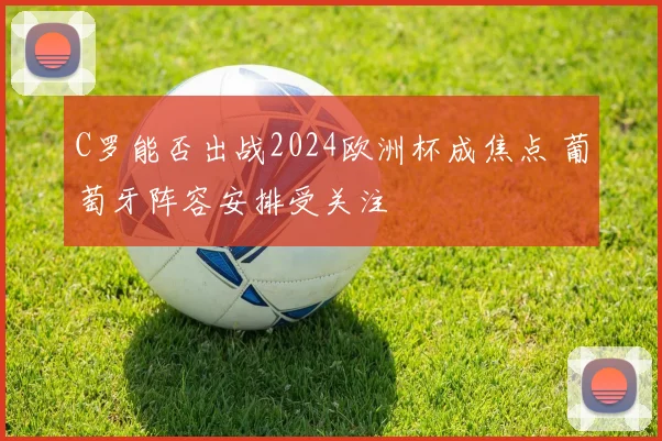 C罗能否出战2024欧洲杯成焦点 葡萄牙阵容安排受关注