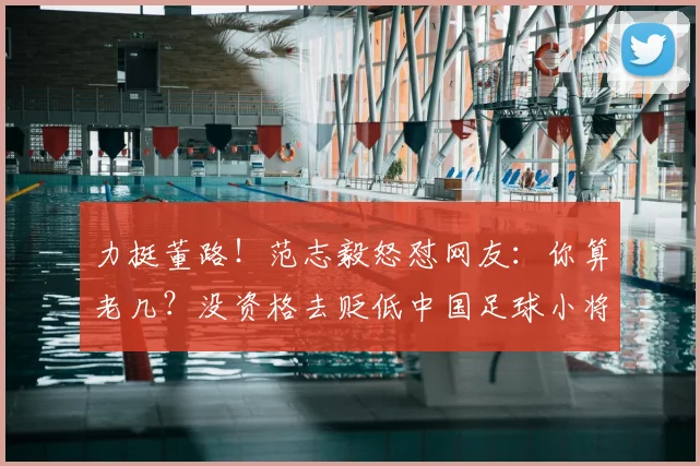 力挺董路！范志毅怒怼网友：你算老几？没资格去贬低中国足球小将