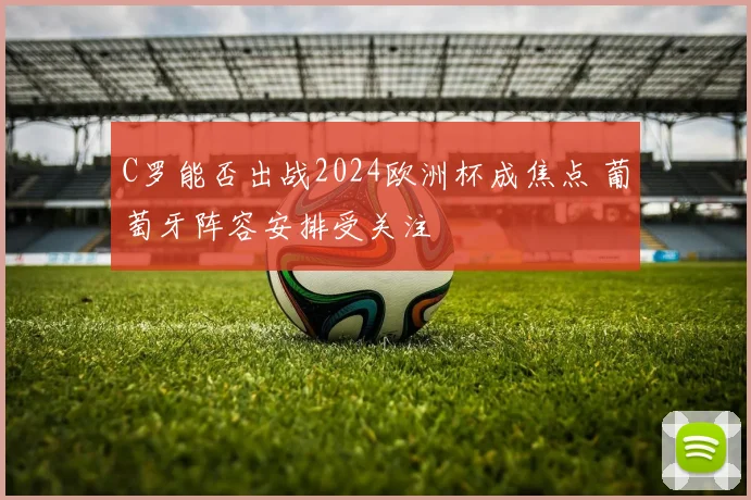 C罗能否出战2024欧洲杯成焦点 葡萄牙阵容安排受关注