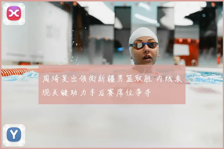 周琦复出领衔新疆男篮取胜 内线表现关键助力季后赛席位争夺