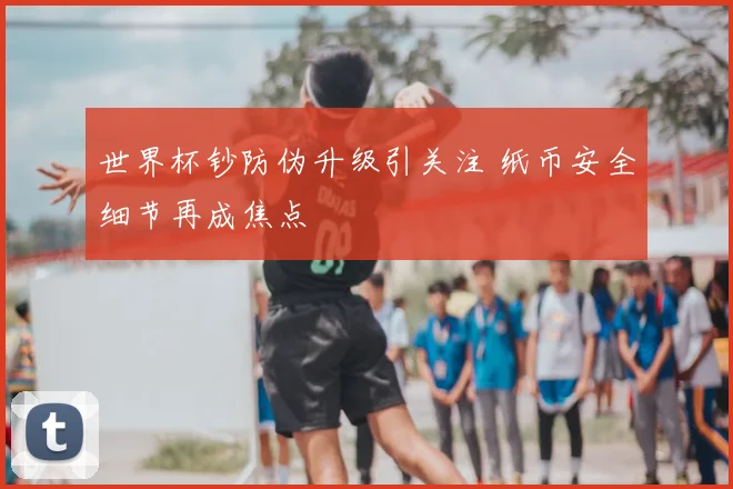 世界杯钞防伪升级引关注 纸币安全细节再成焦点