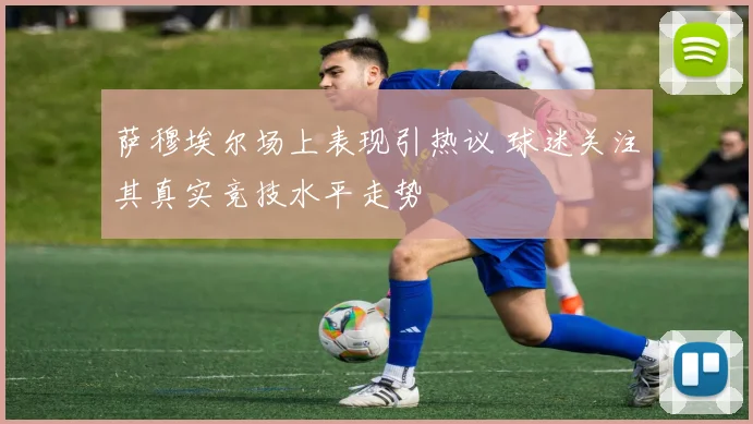 萨穆埃尔场上表现引热议 球迷关注其真实竞技水平走势