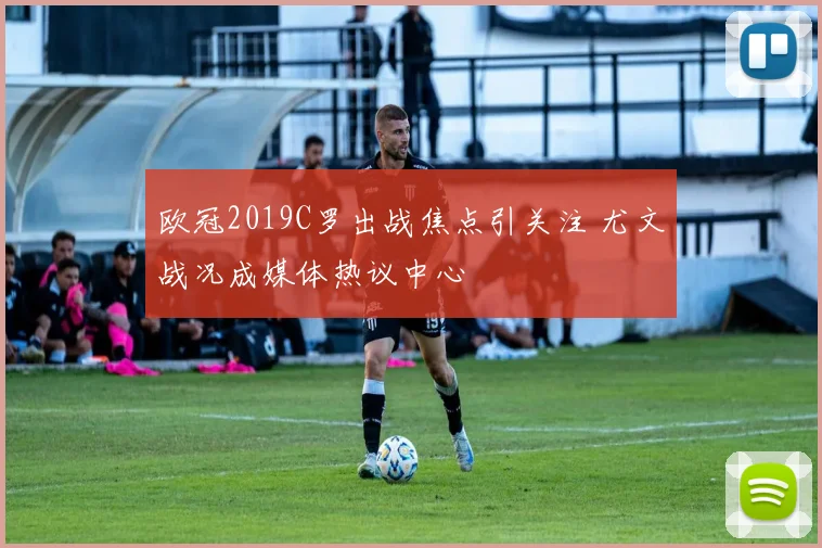 欧冠2019C罗出战焦点引关注 尤文战况成媒体热议中心