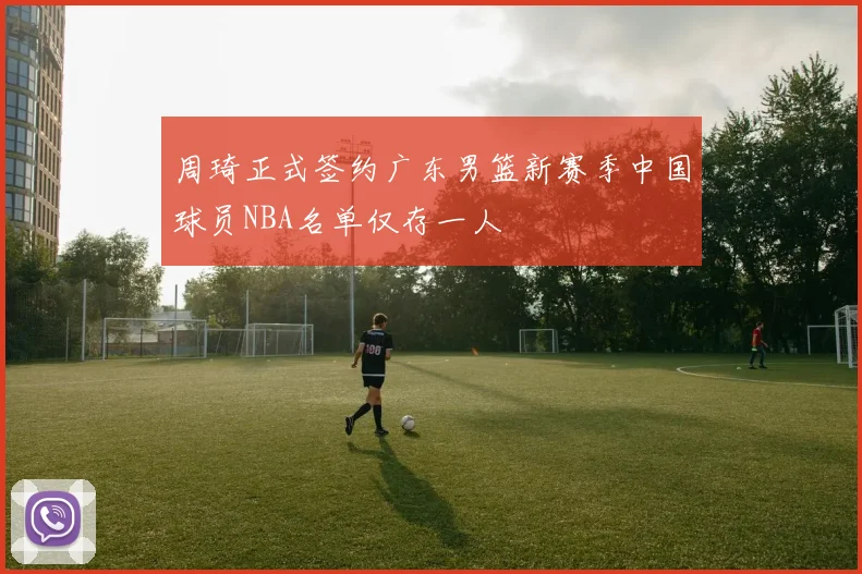周琦正式签约广东男篮新赛季中国球员NBA名单仅存一人