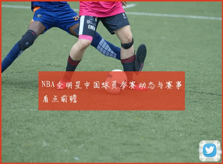 NBA全明星中国球员参赛动态与赛事看点前瞻