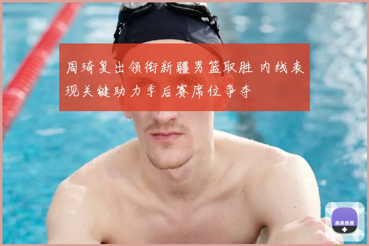周琦复出领衔新疆男篮取胜 内线表现关键助力季后赛席位争夺