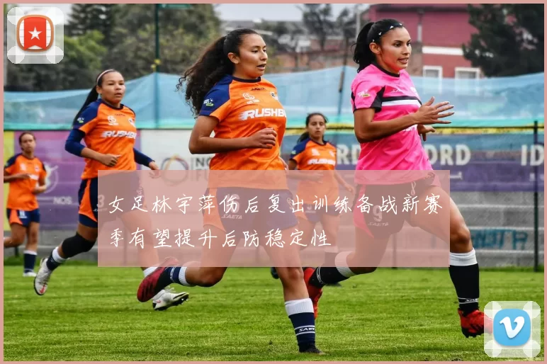 女足林宇萍伤后复出训练备战新赛季有望提升后防稳定性