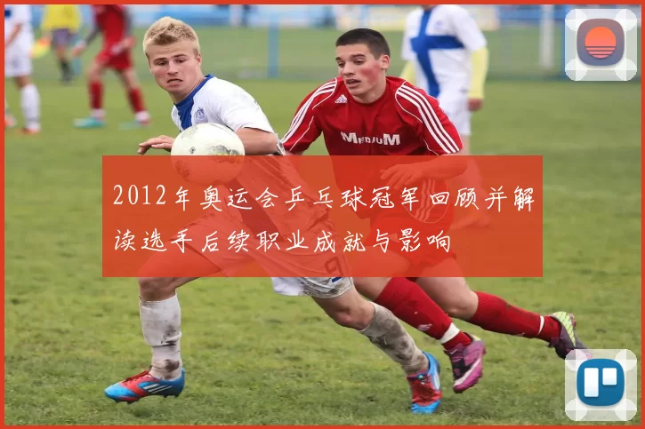 2012年奥运会乒乓球冠军回顾并解读选手后续职业成就与影响