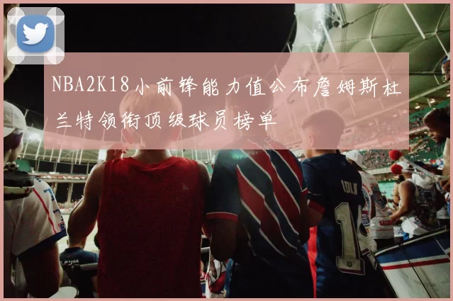 NBA2K18小前锋能力值公布詹姆斯杜兰特领衔顶级球员榜单