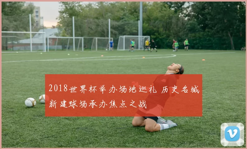 2018世界杯举办场地巡礼 历史名城新建球场承办焦点之战