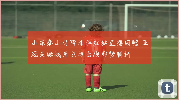 山东泰山对阵浦和红钻直播前瞻 亚冠关键战看点与出线形势解析