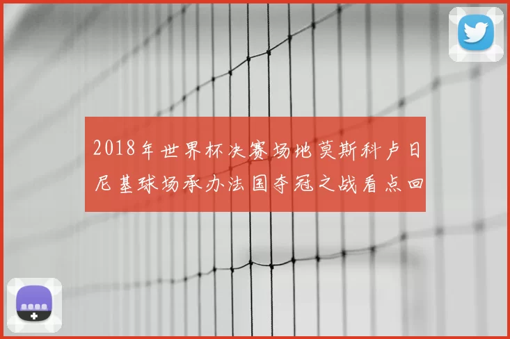 2018年世界杯决赛场地莫斯科卢日尼基球场承办法国夺冠之战看点回顾