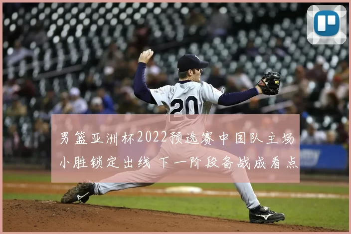 男篮亚洲杯2022预选赛中国队主场小胜锁定出线 下一阶段备战成看点