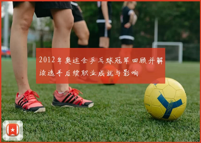 2012年奥运会乒乓球冠军回顾并解读选手后续职业成就与影响