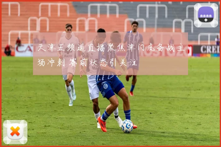 天津五频道直播聚焦津门虎备战主场冲刺 赛前状态引关注