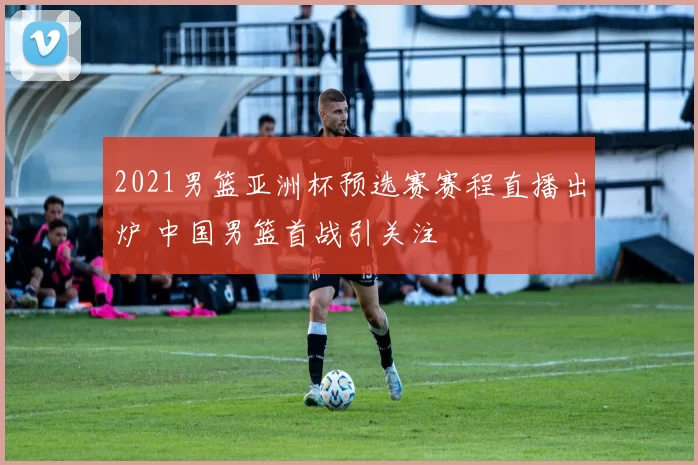2021男篮亚洲杯预选赛赛程直播出炉 中国男篮首战引关注