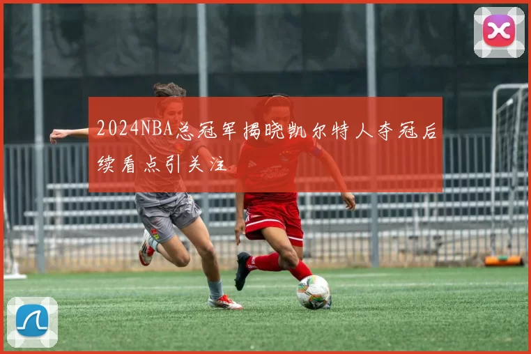 2024NBA总冠军揭晓凯尔特人夺冠后续看点引关注
