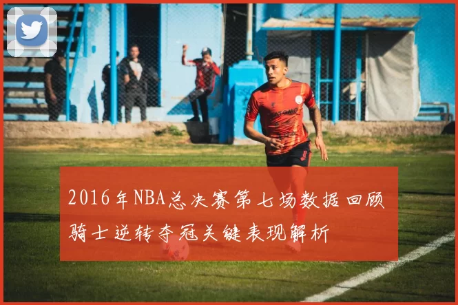 2016年NBA总决赛第七场数据回顾 骑士逆转夺冠关键表现解析