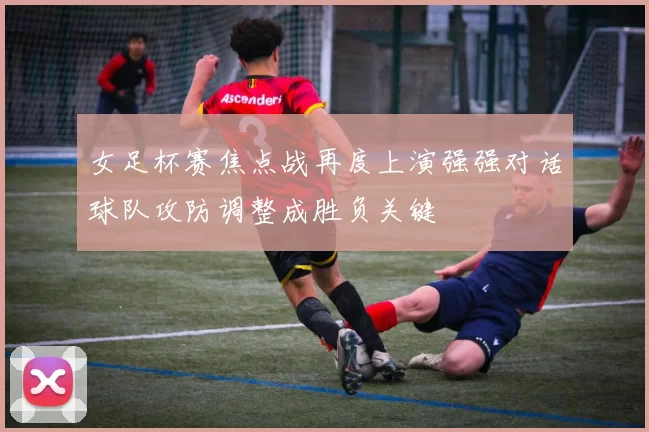 女足杯赛焦点战再度上演强强对话球队攻防调整成胜负关键