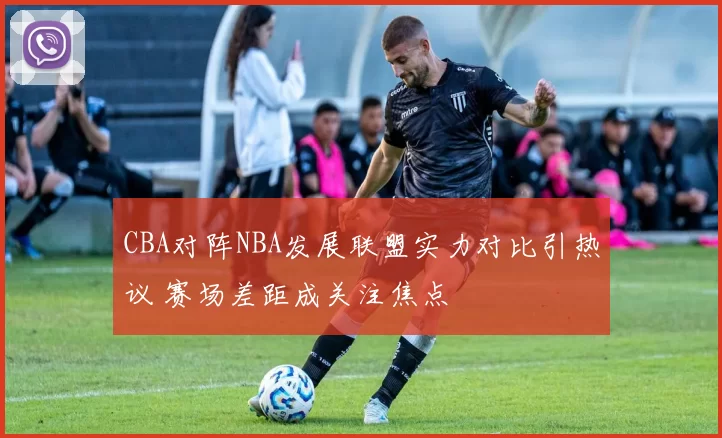 CBA对阵NBA发展联盟实力对比引热议 赛场差距成关注焦点