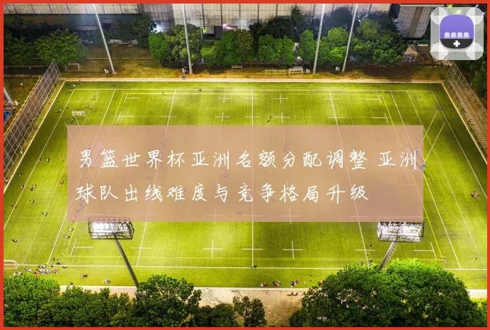男篮世界杯亚洲名额分配调整 亚洲球队出线难度与竞争格局升级