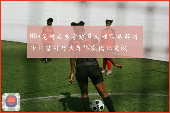 NBA范特西多余球员处理策略解析 冷门替补潜力与阵容优化建议