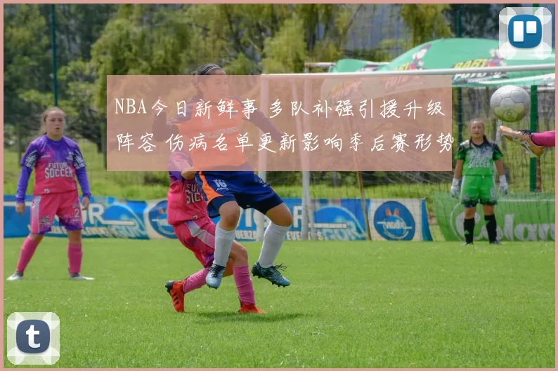 NBA今日新鲜事 多队补强引援升级阵容 伤病名单更新影响季后赛形势