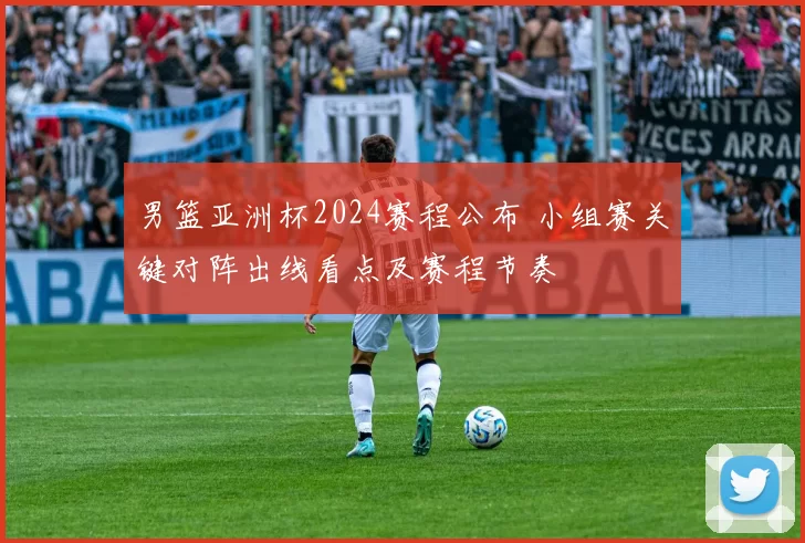 男篮亚洲杯2024赛程公布 小组赛关键对阵出线看点及赛程节奏