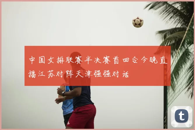 中国女排联赛半决赛首回合今晚直播江苏对阵天津强强对话