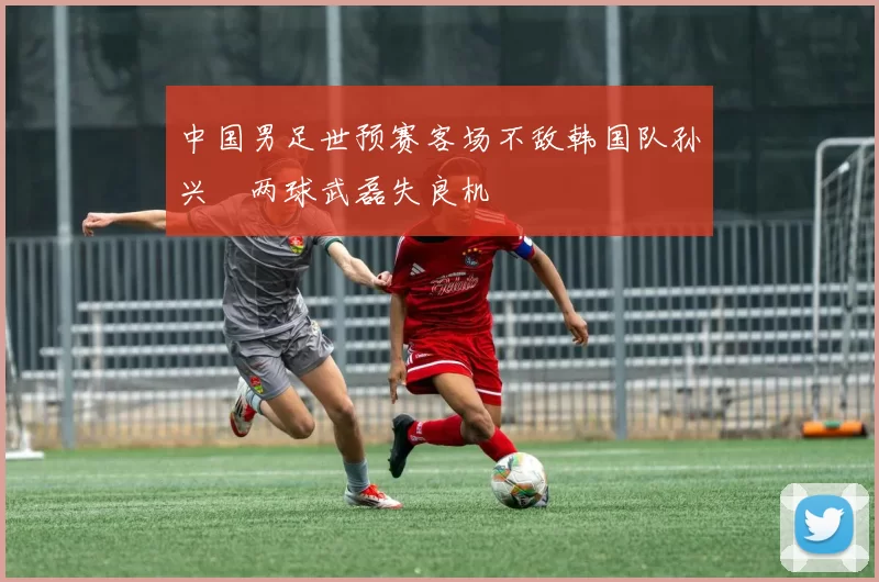 中国男足世预赛客场不敌韩国队孙兴慜两球武磊失良机