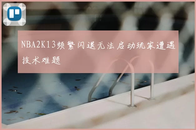 NBA2K13频繁闪退无法启动玩家遭遇技术难题
