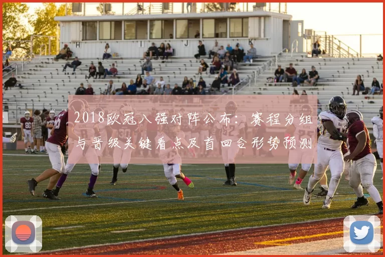 2018欧冠八强对阵公布：赛程分组与晋级关键看点及首回合形势预测