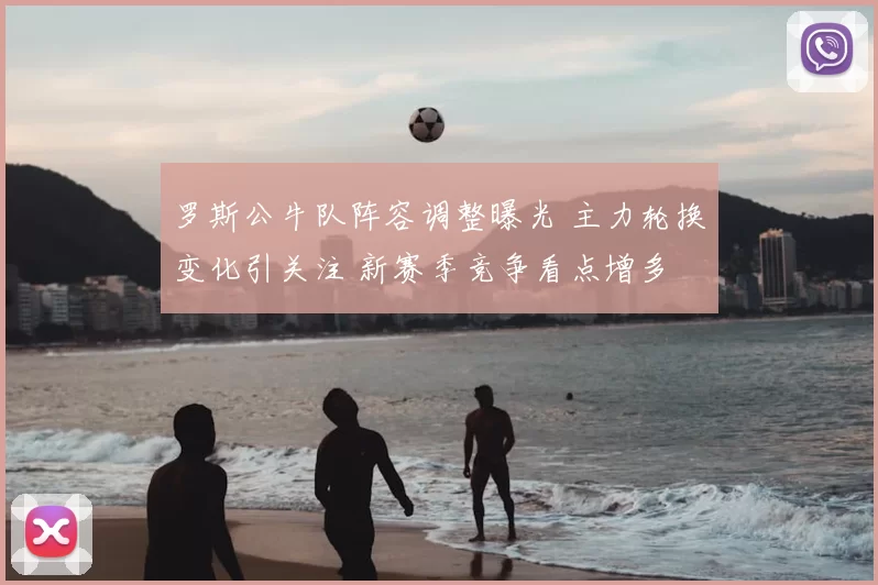 罗斯公牛队阵容调整曝光 主力轮换变化引关注 新赛季竞争看点增多
