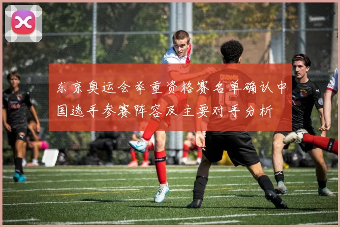 东京奥运会举重资格赛名单确认中国选手参赛阵容及主要对手分析