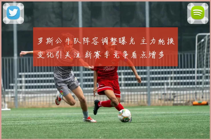 罗斯公牛队阵容调整曝光 主力轮换变化引关注 新赛季竞争看点增多