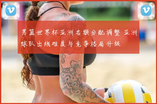 男篮世界杯亚洲名额分配调整 亚洲球队出线难度与竞争格局升级
