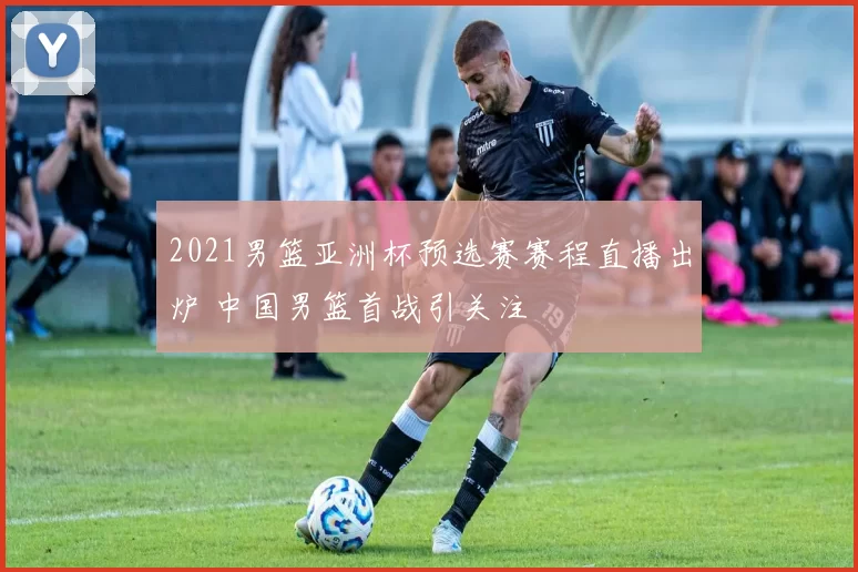 2021男篮亚洲杯预选赛赛程直播出炉 中国男篮首战引关注