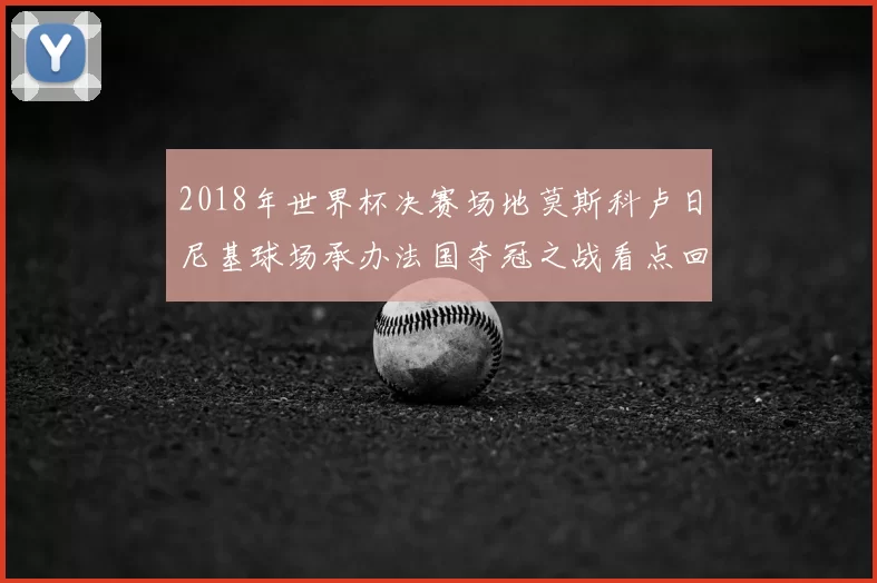 2018年世界杯决赛场地莫斯科卢日尼基球场承办法国夺冠之战看点回顾