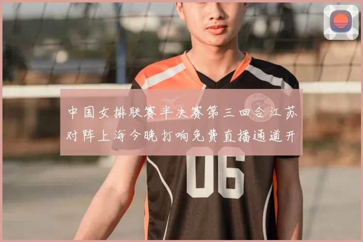 中国女排联赛半决赛第三回合江苏对阵上海今晚打响免费直播通道开启