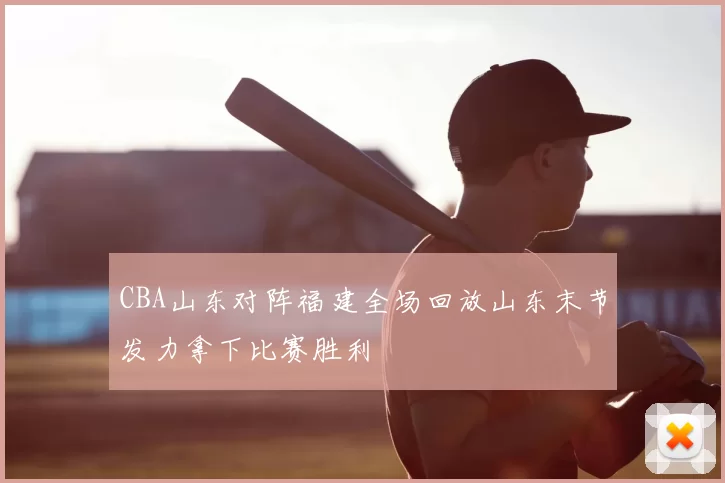 CBA山东对阵福建全场回放山东末节发力拿下比赛胜利