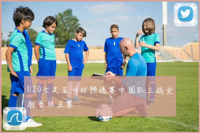 U20女足亚洲杯预选赛中国队三战全胜晋级正赛