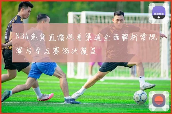 NBA免费直播观看渠道全面解析常规赛与季后赛场次覆盖
