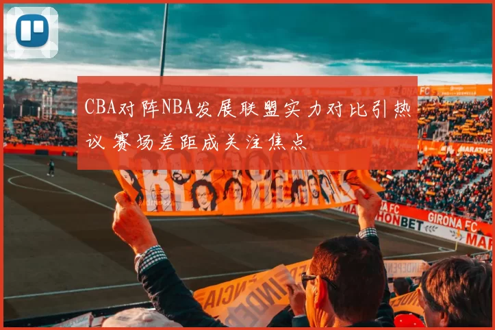 CBA对阵NBA发展联盟实力对比引热议 赛场差距成关注焦点