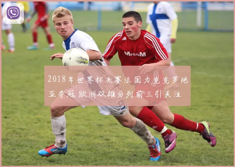 2018年世界杯决赛法国力克克罗地亚夺冠 欧洲双雄分列前三引关注