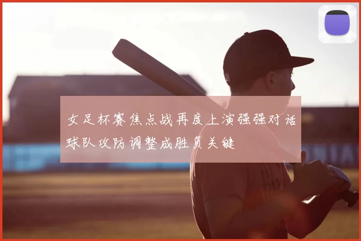 女足杯赛焦点战再度上演强强对话球队攻防调整成胜负关键
