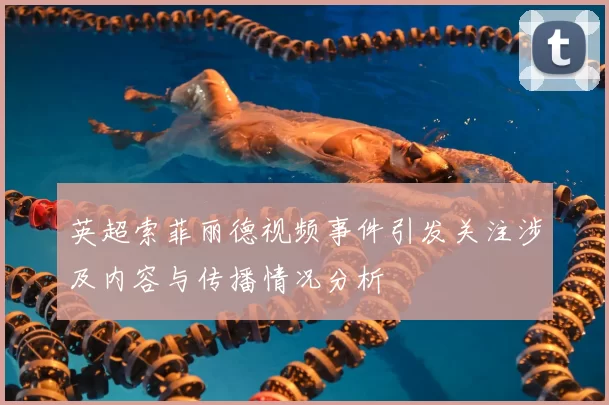 英超索菲丽德视频事件引发关注涉及内容与传播情况分析