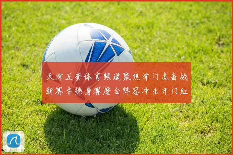 天津五套体育频道聚焦津门虎备战新赛季热身赛磨合阵容冲击开门红