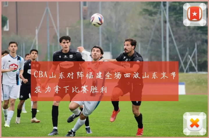 CBA山东对阵福建全场回放山东末节发力拿下比赛胜利